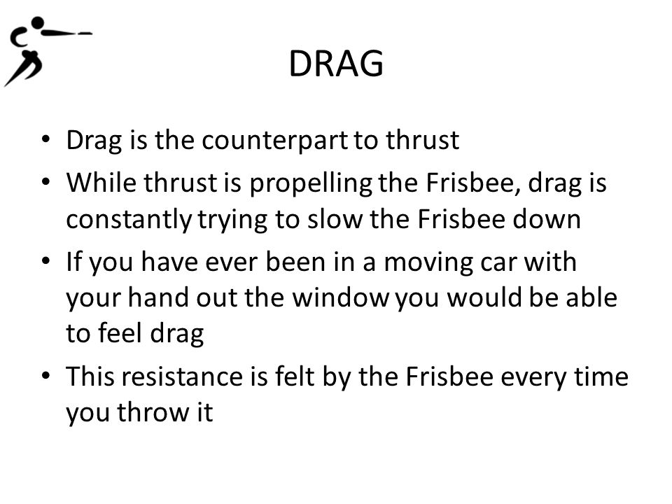 DRAG Drag is the counterpart to thrust While thrust is propelling the Frisbee, drag is constantly trying to slow the Frisbee down If you have ever been in a moving car with your hand out the window you would be able to feel drag This resistance is felt by the Frisbee every time you throw it