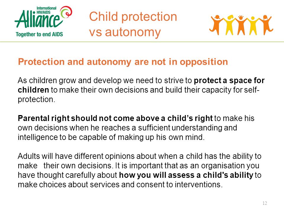 Child protection vs autonomy Protection and autonomy are not in opposition As children grow and develop we need to strive to protect a space for children to make their own decisions and build their capacity for self- protection.