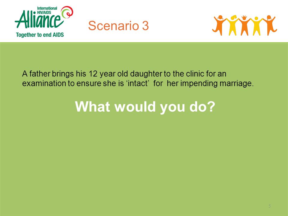 5 Scenario 3 A father brings his 12 year old daughter to the clinic for an examination to ensure she is ‘intact’ for her impending marriage.