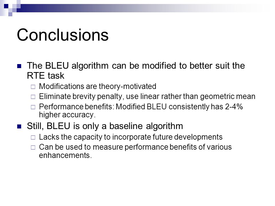 Conclusions The BLEU algorithm can be modified to better suit the RTE task  Modifications are theory-motivated  Eliminate brevity penalty, use linear rather than geometric mean  Performance benefits: Modified BLEU consistently has 2-4% higher accuracy.