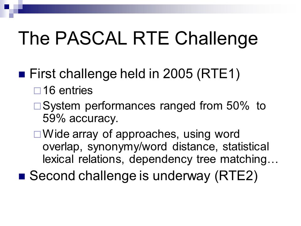 The PASCAL RTE Challenge First challenge held in 2005 (RTE1)  16 entries  System performances ranged from 50% to 59% accuracy.