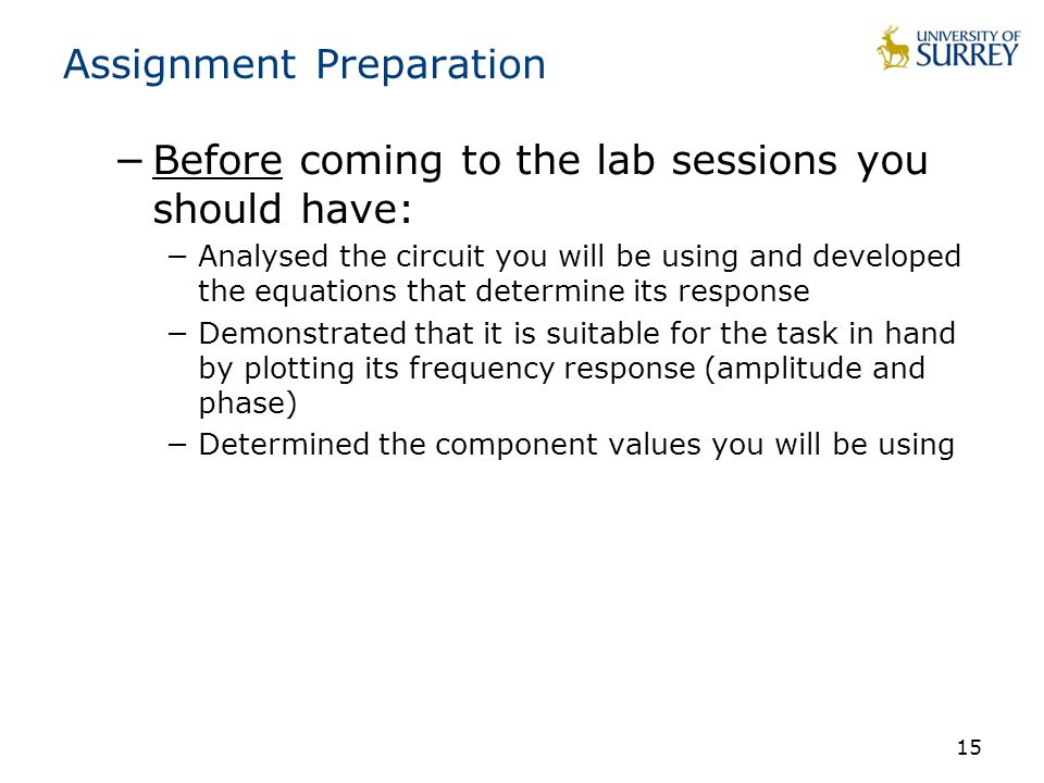 15 Assignment Preparation −Before coming to the lab sessions you should have: −Analysed the circuit you will be using and developed the equations that determine its response −Demonstrated that it is suitable for the task in hand by plotting its frequency response (amplitude and phase) −Determined the component values you will be using