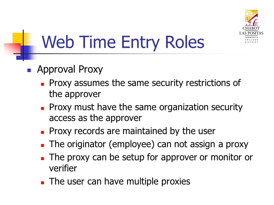 Approval Proxy Proxy assumes the same security restrictions of the approver Proxy must have the same organization security access as the approver Proxy records are maintained by the user The originator (employee) can not assign a proxy The proxy can be setup for approver or monitor or verifier The user can have multiple proxies Web Time Entry Roles