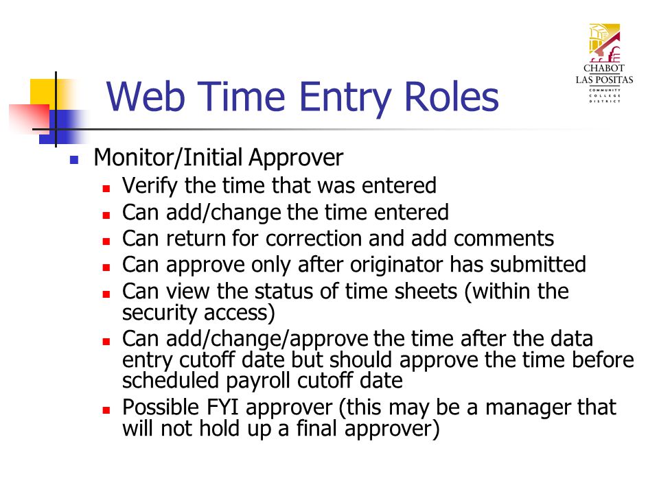 Monitor/Initial Approver Verify the time that was entered Can add/change the time entered Can return for correction and add comments Can approve only after originator has submitted Can view the status of time sheets (within the security access) Can add/change/approve the time after the data entry cutoff date but should approve the time before scheduled payroll cutoff date Possible FYI approver (this may be a manager that will not hold up a final approver)