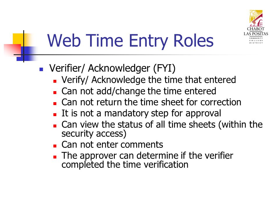 Web Time Entry Roles Verifier/ Acknowledger (FYI) Verify/ Acknowledge the time that entered Can not add/change the time entered Can not return the time sheet for correction It is not a mandatory step for approval Can view the status of all time sheets (within the security access) Can not enter comments The approver can determine if the verifier completed the time verification