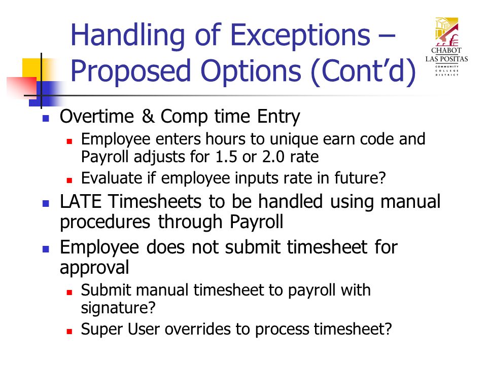 Handling of Exceptions – Proposed Options (Cont’d) Overtime & Comp time Entry Employee enters hours to unique earn code and Payroll adjusts for 1.5 or 2.0 rate Evaluate if employee inputs rate in future.