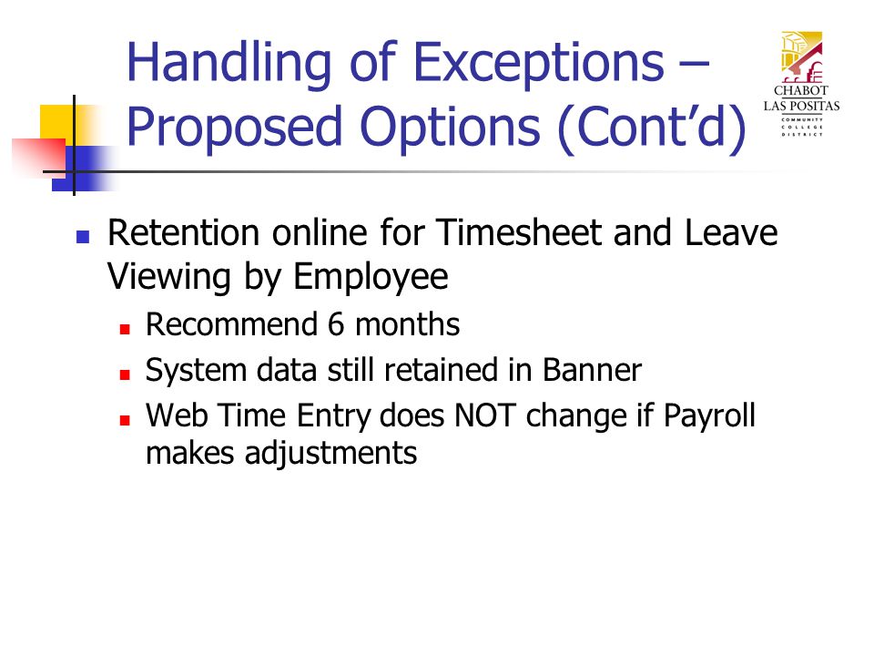 Handling of Exceptions – Proposed Options (Cont’d) Retention online for Timesheet and Leave Viewing by Employee Recommend 6 months System data still retained in Banner Web Time Entry does NOT change if Payroll makes adjustments