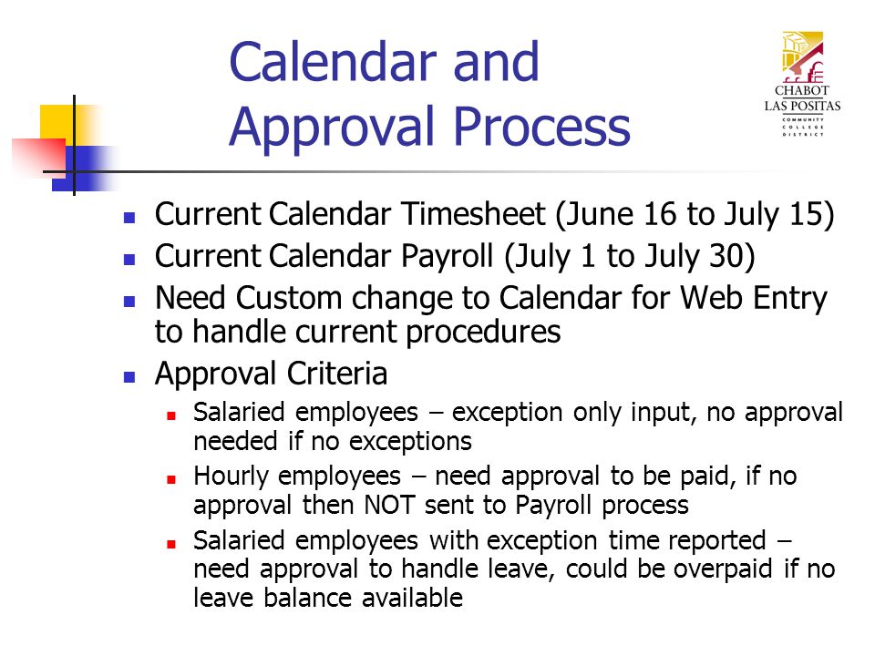 Calendar and Approval Process Current Calendar Timesheet (June 16 to July 15) Current Calendar Payroll (July 1 to July 30) Need Custom change to Calendar for Web Entry to handle current procedures Approval Criteria Salaried employees – exception only input, no approval needed if no exceptions Hourly employees – need approval to be paid, if no approval then NOT sent to Payroll process Salaried employees with exception time reported – need approval to handle leave, could be overpaid if no leave balance available