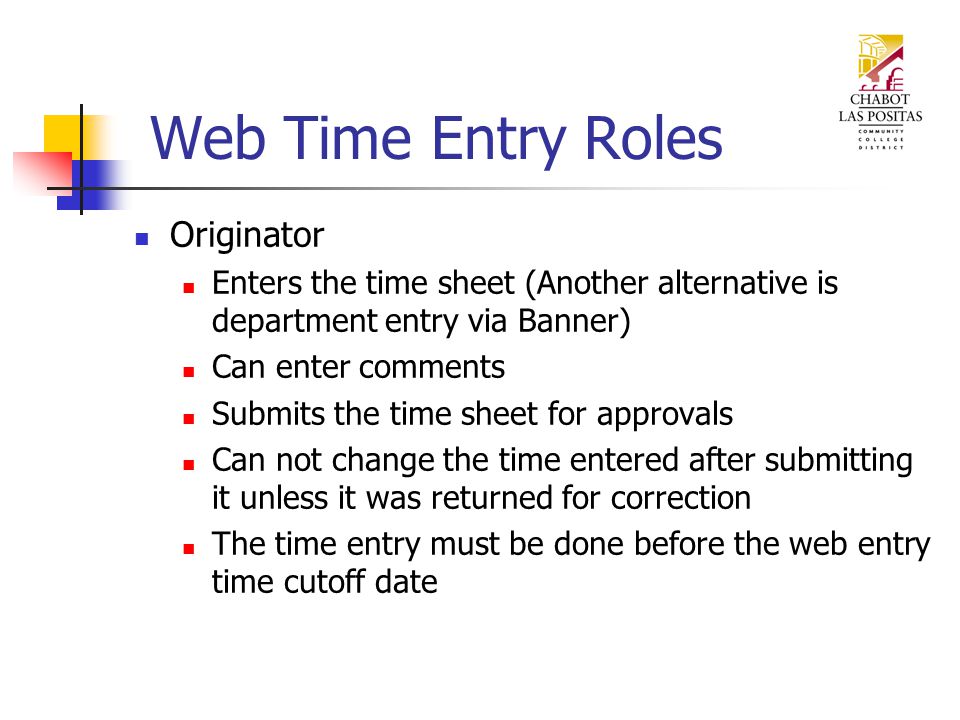 Web Time Entry Roles Originator Enters the time sheet (Another alternative is department entry via Banner) Can enter comments Submits the time sheet for approvals Can not change the time entered after submitting it unless it was returned for correction The time entry must be done before the web entry time cutoff date