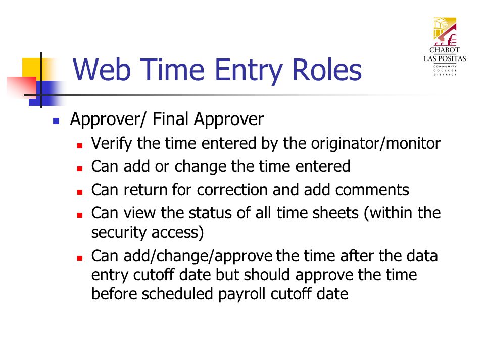 Web Time Entry Roles Approver/ Final Approver Verify the time entered by the originator/monitor Can add or change the time entered Can return for correction and add comments Can view the status of all time sheets (within the security access) Can add/change/approve the time after the data entry cutoff date but should approve the time before scheduled payroll cutoff date