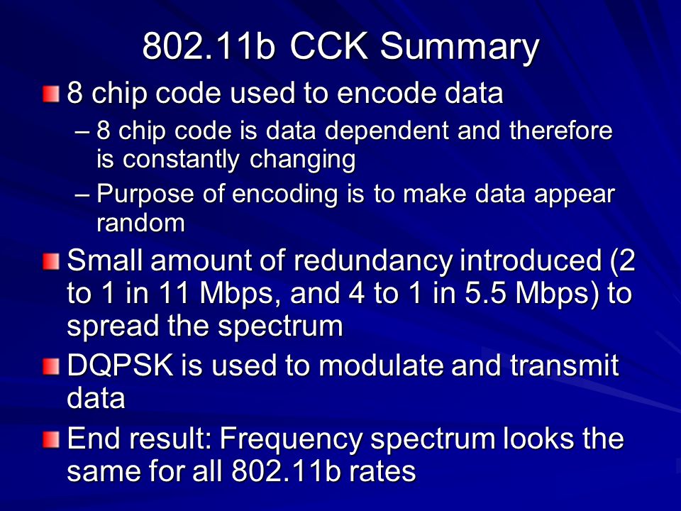 802.11b CCK Summary 8 chip code used to encode data –8 chip code is data dependent and therefore is constantly changing –Purpose of encoding is to make data appear random Small amount of redundancy introduced (2 to 1 in 11 Mbps, and 4 to 1 in 5.5 Mbps) to spread the spectrum DQPSK is used to modulate and transmit data End result: Frequency spectrum looks the same for all b rates