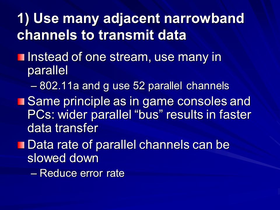 1) Use many adjacent narrowband channels to transmit data Instead of one stream, use many in parallel –802.11a and g use 52 parallel channels Same principle as in game consoles and PCs: wider parallel bus results in faster data transfer Data rate of parallel channels can be slowed down –Reduce error rate