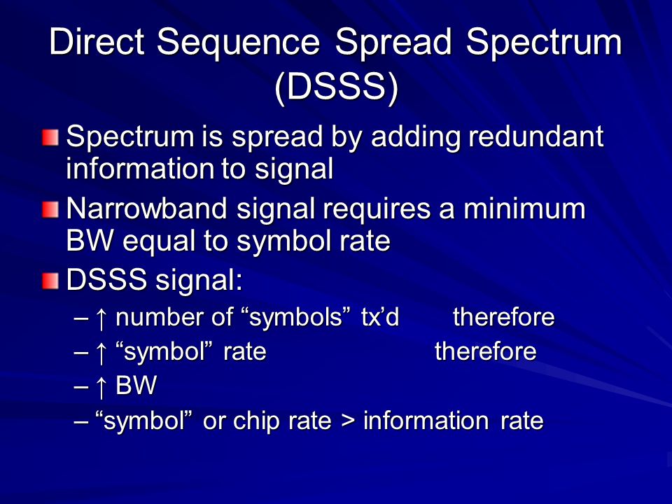 Direct Sequence Spread Spectrum (DSSS) Spectrum is spread by adding redundant information to signal Narrowband signal requires a minimum BW equal to symbol rate DSSS signal: –↑ number of symbols tx’d therefore –↑ symbol rate therefore –↑ BW – symbol or chip rate > information rate