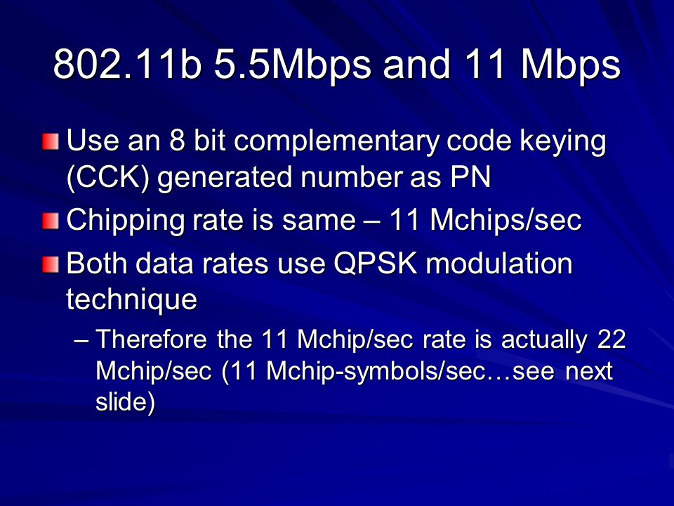 802.11b 5.5Mbps and 11 Mbps Use an 8 bit complementary code keying (CCK) generated number as PN Chipping rate is same – 11 Mchips/sec Both data rates use QPSK modulation technique –Therefore the 11 Mchip/sec rate is actually 22 Mchip/sec (11 Mchip-symbols/sec…see next slide)