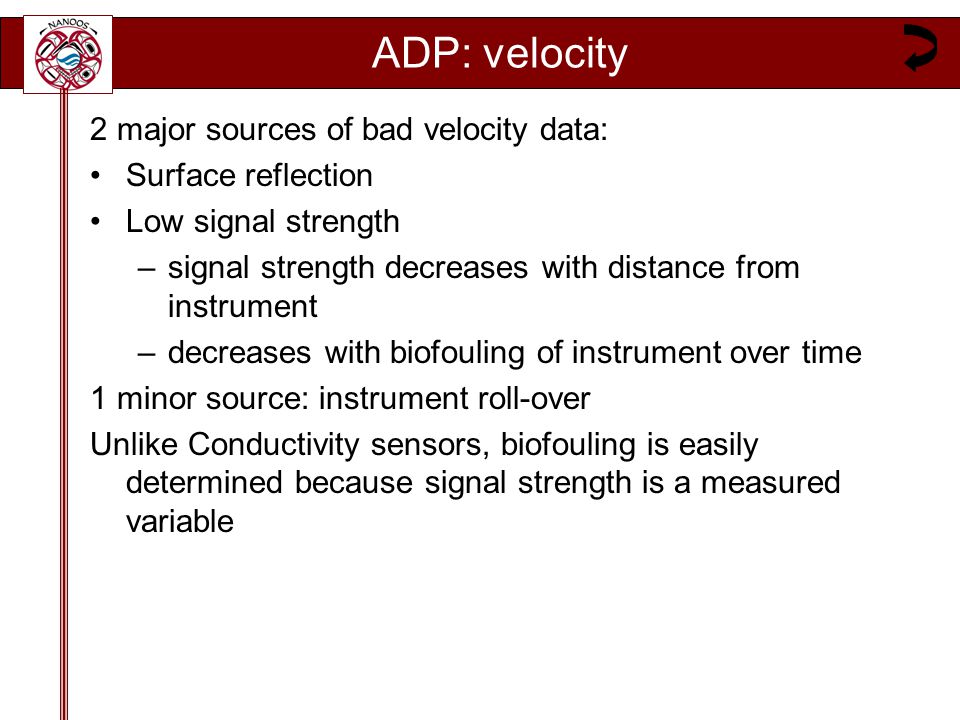 ADP: velocity 2 major sources of bad velocity data: Surface reflection Low signal strength –signal strength decreases with distance from instrument –decreases with biofouling of instrument over time 1 minor source: instrument roll-over Unlike Conductivity sensors, biofouling is easily determined because signal strength is a measured variable
