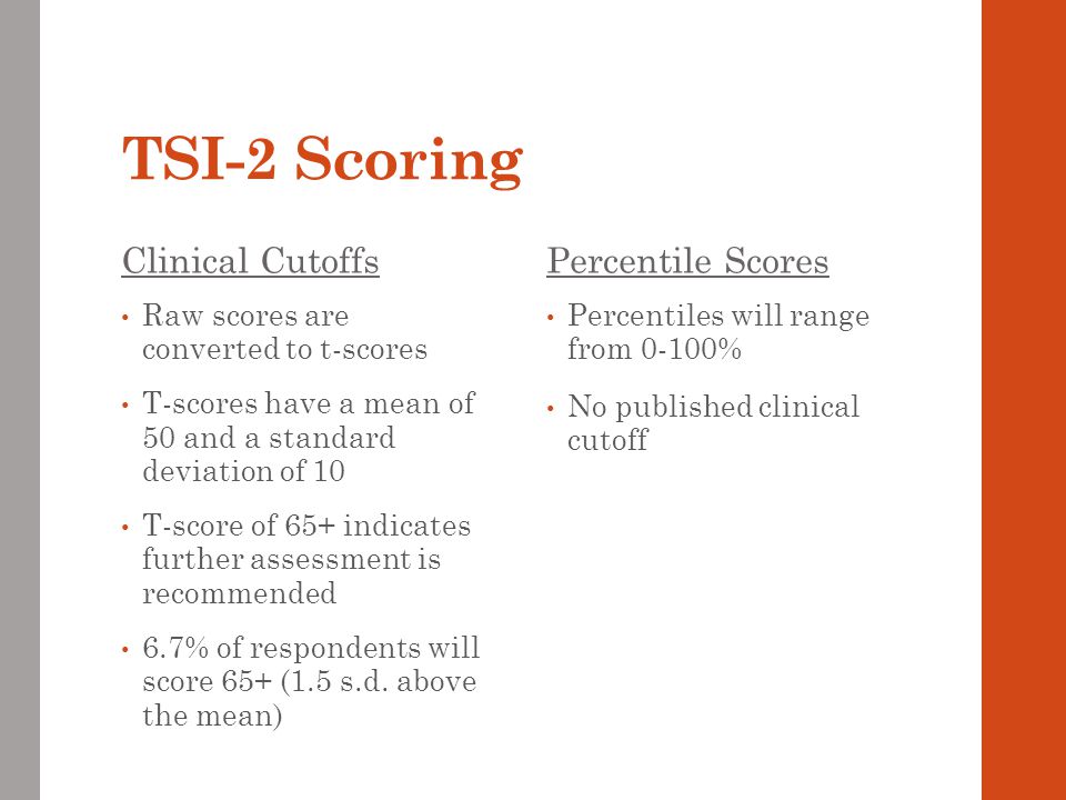TSI-2 Scoring Clinical Cutoffs Raw scores are converted to t-scores T-scores have a mean of 50 and a standard deviation of 10 T-score of 65+ indicates further assessment is recommended 6.7% of respondents will score 65+ (1.5 s.d.