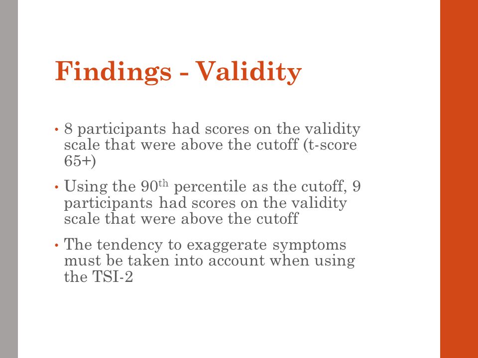 Findings - Validity 8 participants had scores on the validity scale that were above the cutoff (t-score 65+) Using the 90 th percentile as the cutoff, 9 participants had scores on the validity scale that were above the cutoff The tendency to exaggerate symptoms must be taken into account when using the TSI-2