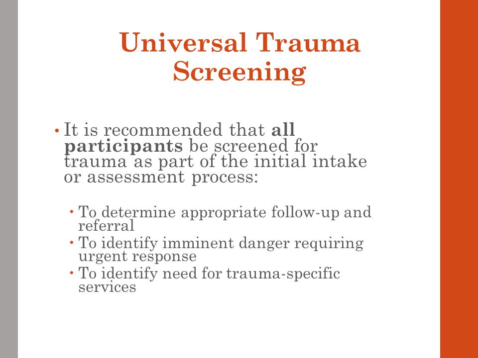 Universal Trauma Screening It is recommended that all participants be screened for trauma as part of the initial intake or assessment process:  To determine appropriate follow-up and referral  To identify imminent danger requiring urgent response  To identify need for trauma-specific services