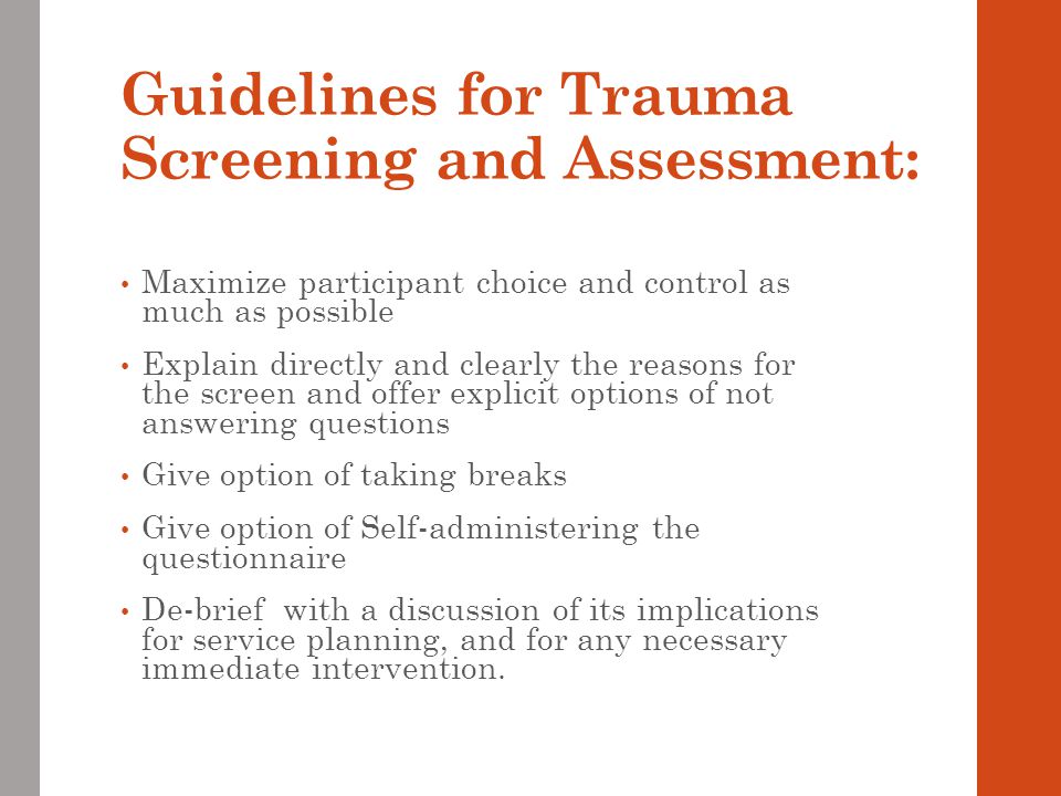 Guidelines for Trauma Screening and Assessment: Maximize participant choice and control as much as possible Explain directly and clearly the reasons for the screen and offer explicit options of not answering questions Give option of taking breaks Give option of Self-administering the questionnaire De-brief with a discussion of its implications for service planning, and for any necessary immediate intervention.