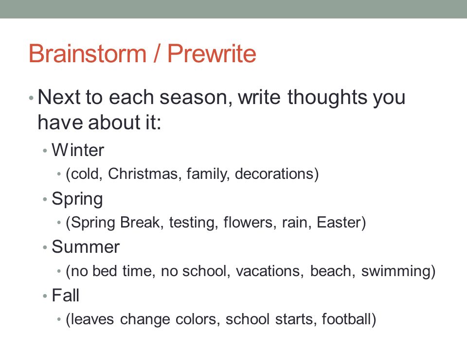 Brainstorm / Prewrite Next to each season, write thoughts you have about it: Winter (cold, Christmas, family, decorations) Spring (Spring Break, testing, flowers, rain, Easter) Summer (no bed time, no school, vacations, beach, swimming) Fall (leaves change colors, school starts, football)