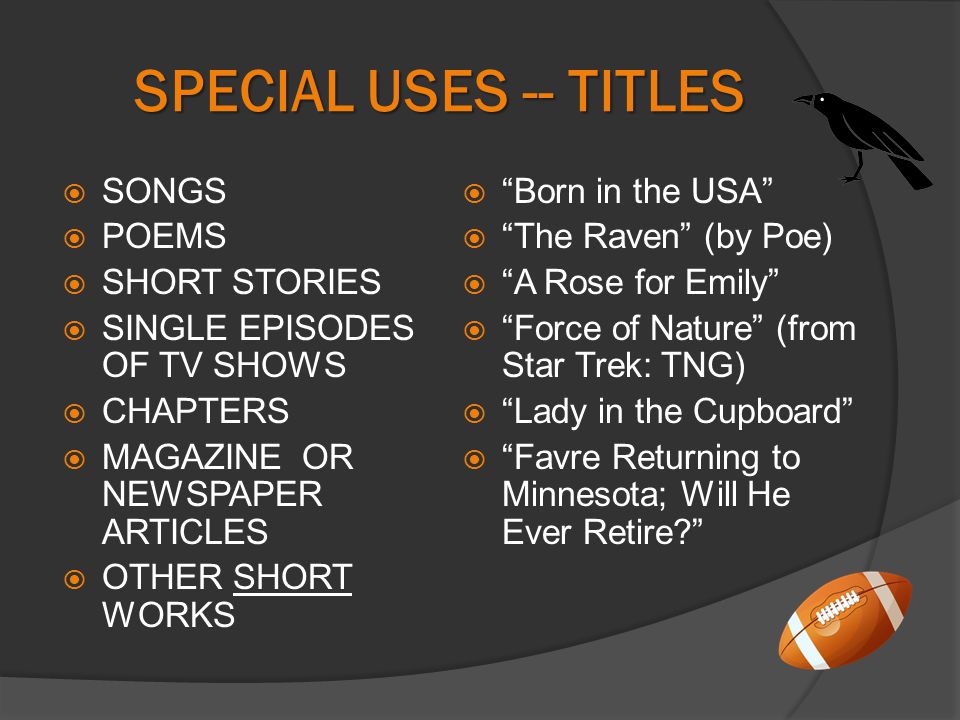 SPECIAL USES -- TITLES  SONGS  POEMS  SHORT STORIES  SINGLE EPISODES OF TV SHOWS  CHAPTERS  MAGAZINE OR NEWSPAPER ARTICLES  OTHER SHORT WORKS  Born in the USA  The Raven (by Poe)  A Rose for Emily  Force of Nature (from Star Trek: TNG)  Lady in the Cupboard  Favre Returning to Minnesota; Will He Ever Retire