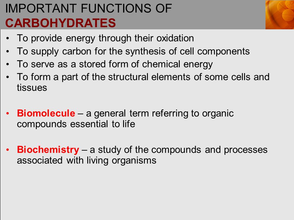 IMPORTANT FUNCTIONS OF CARBOHYDRATES To provide energy through their oxidation To supply carbon for the synthesis of cell components To serve as a stored form of chemical energy To form a part of the structural elements of some cells and tissues Biomolecule – a general term referring to organic compounds essential to life Biochemistry – a study of the compounds and processes associated with living organisms
