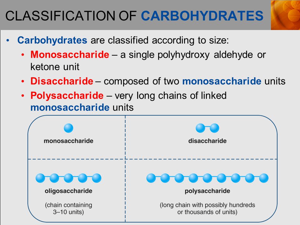 CLASSIFICATION OF CARBOHYDRATES Carbohydrates are classified according to size: Monosaccharide – a single polyhydroxy aldehyde or ketone unit Disaccharide – composed of two monosaccharide units Polysaccharide – very long chains of linked monosaccharide units
