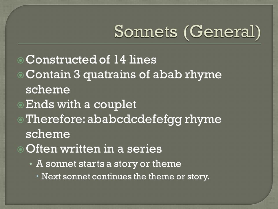  Constructed of 14 lines  Contain 3 quatrains of abab rhyme scheme  Ends with a couplet  Therefore: ababcdcdefefgg rhyme scheme  Often written in a series A sonnet starts a story or theme  Next sonnet continues the theme or story.