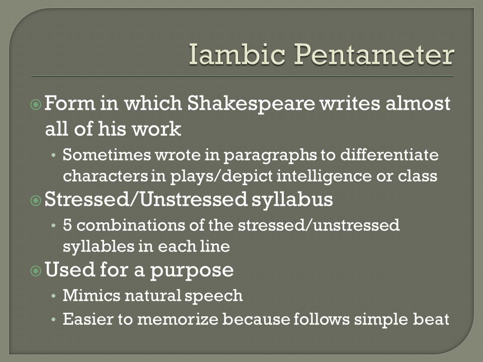  Form in which Shakespeare writes almost all of his work Sometimes wrote in paragraphs to differentiate characters in plays/depict intelligence or class  Stressed/Unstressed syllabus 5 combinations of the stressed/unstressed syllables in each line  Used for a purpose Mimics natural speech Easier to memorize because follows simple beat