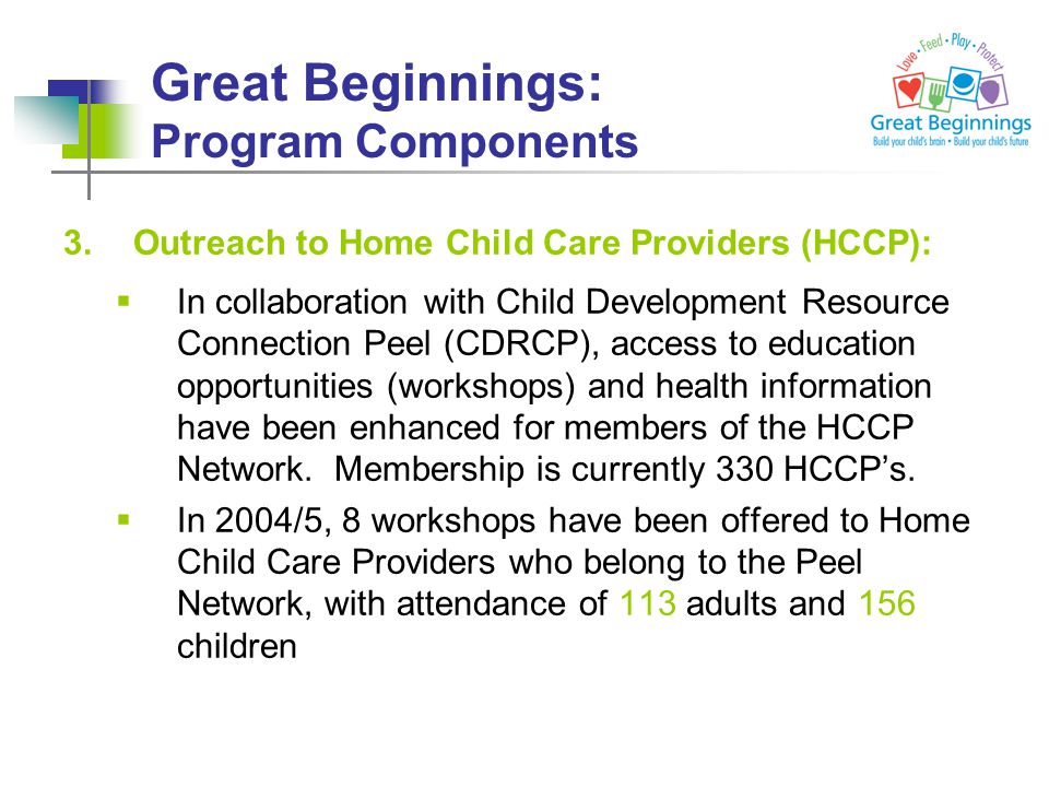 Great Beginnings: Program Components 3.Outreach to Home Child Care Providers (HCCP):  In collaboration with Child Development Resource Connection Peel (CDRCP), access to education opportunities (workshops) and health information have been enhanced for members of the HCCP Network.