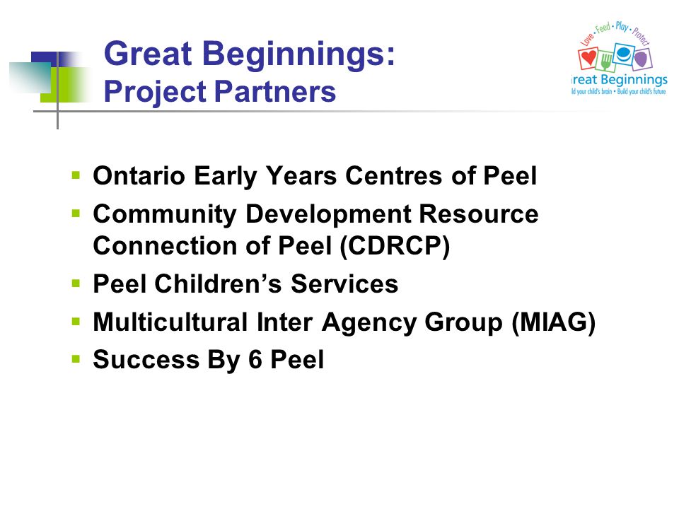 Great Beginnings: Project Partners  Ontario Early Years Centres of Peel  Community Development Resource Connection of Peel (CDRCP)  Peel Children’s Services  Multicultural Inter Agency Group (MIAG)  Success By 6 Peel