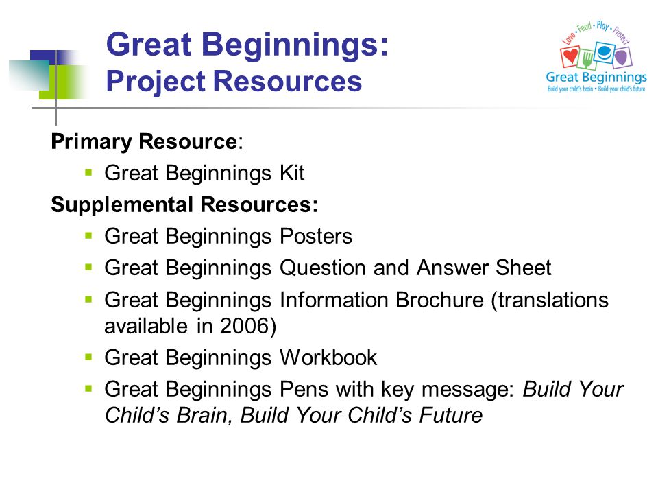 Primary Resource:  Great Beginnings Kit Supplemental Resources:  Great Beginnings Posters  Great Beginnings Question and Answer Sheet  Great Beginnings Information Brochure (translations available in 2006)  Great Beginnings Workbook  Great Beginnings Pens with key message: Build Your Child’s Brain, Build Your Child’s Future Great Beginnings: Project Resources