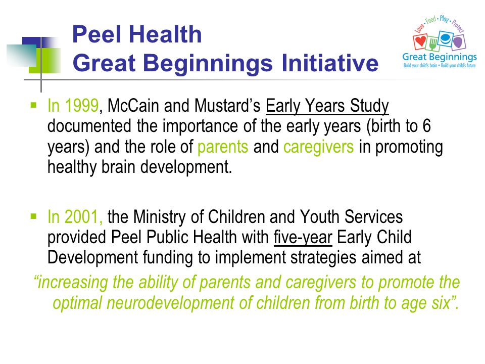 Peel Health Great Beginnings Initiative  In 1999, McCain and Mustard’s Early Years Study documented the importance of the early years (birth to 6 years) and the role of parents and caregivers in promoting healthy brain development.