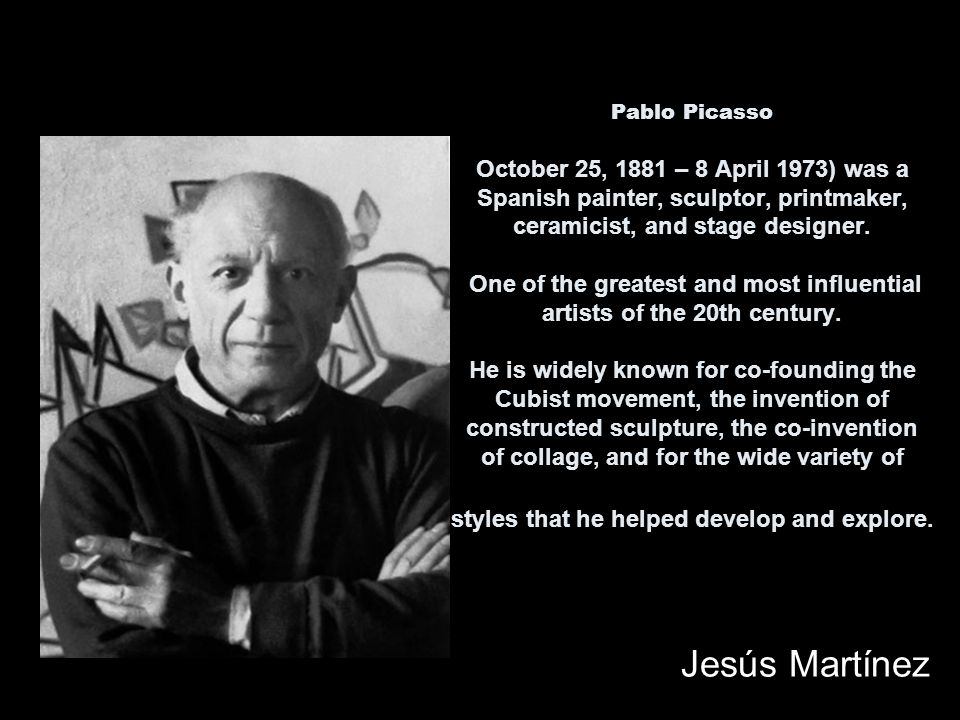 Pablo Picasso October 25, 1881 – 8 April 1973) was a Spanish painter, sculptor, printmaker, ceramicist, and stage designer.