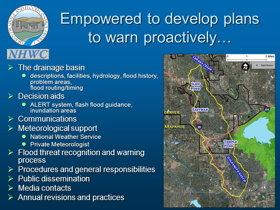 Empowered to develop plans to warn proactively…  The drainage basin descriptions, facilities, hydrology, flood history, problem areas, flood routing/timing descriptions, facilities, hydrology, flood history, problem areas, flood routing/timing  Decision aids ALERT system, flash flood guidance, inundation areas ALERT system, flash flood guidance, inundation areas  Communications  Meteorological support National Weather Service National Weather Service Private Meteorologist Private Meteorologist  Flood threat recognition and warning process  Procedures and general responsibilities  Public dissemination  Media contacts  Annual revisions and practices