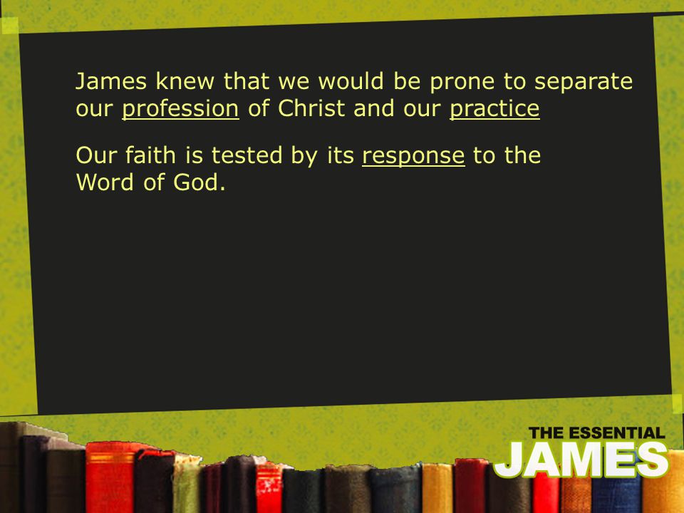 James knew that we would be prone to separate our profession of Christ and our practice Our faith is tested by its response to the Word of God.