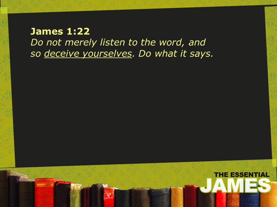 James 1:22 Do not merely listen to the word, and so deceive yourselves. Do what it says.