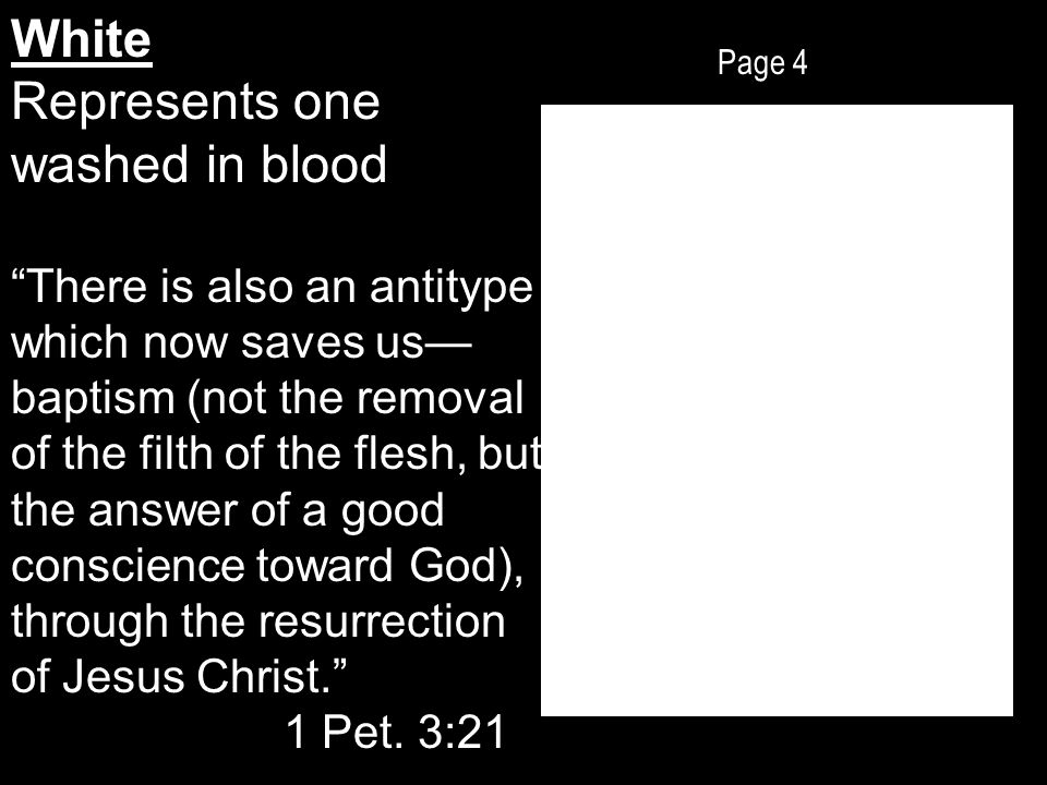 Page 4 White Represents one washed in blood There is also an antitype which now saves us— baptism (not the removal of the filth of the flesh, but the answer of a good conscience toward God), through the resurrection of Jesus Christ. 1 Pet.