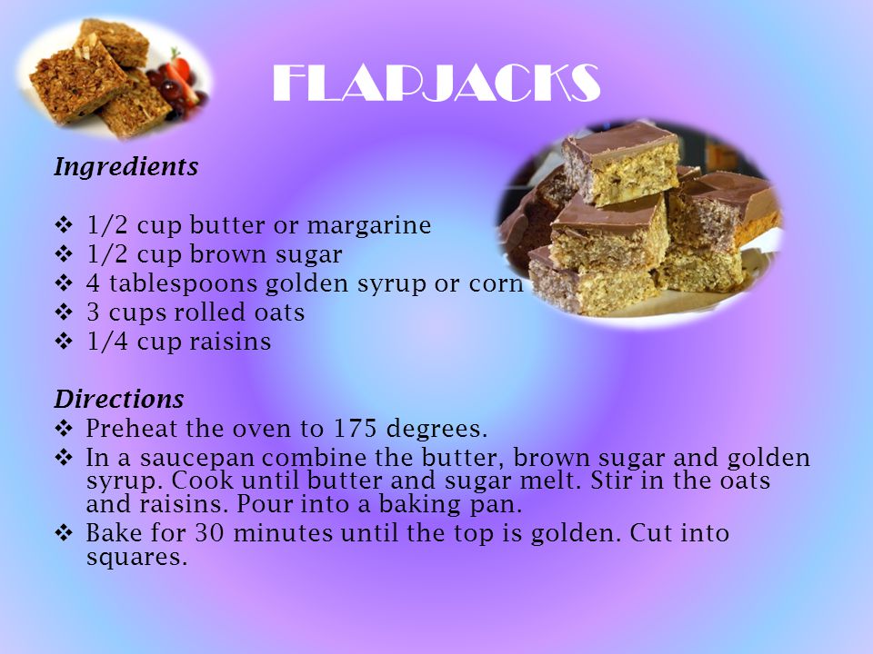 FLAPJACKS Ingredients  1/2 cup butter or margarine  1/2 cup brown sugar  4 tablespoons golden syrup or corn syrup  3 cups rolled oats  1/4 cup raisins Directions  Preheat the oven to 175 degrees.