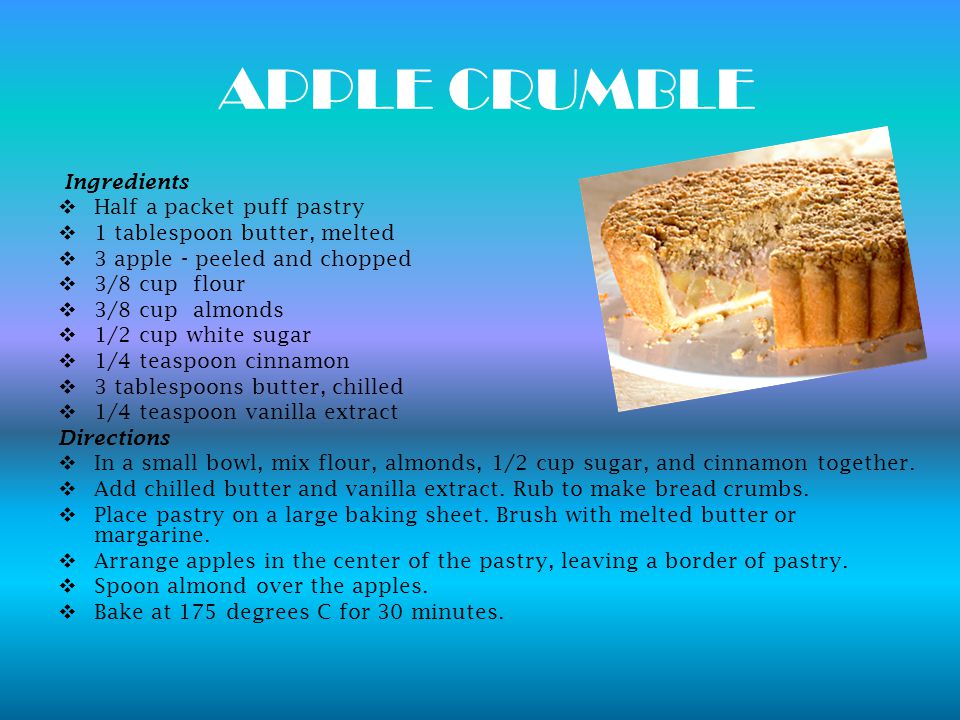 APPLE CRUMBLE Ingredients  Half a packet puff pastry  1 tablespoon butter, melted  3 apple - peeled and chopped  3/8 cup flour  3/8 cup almonds  1/2 cup white sugar  1/4 teaspoon cinnamon  3 tablespoons butter, chilled  1/4 teaspoon vanilla extract Directions  In a small bowl, mix flour, almonds, 1/2 cup sugar, and cinnamon together.
