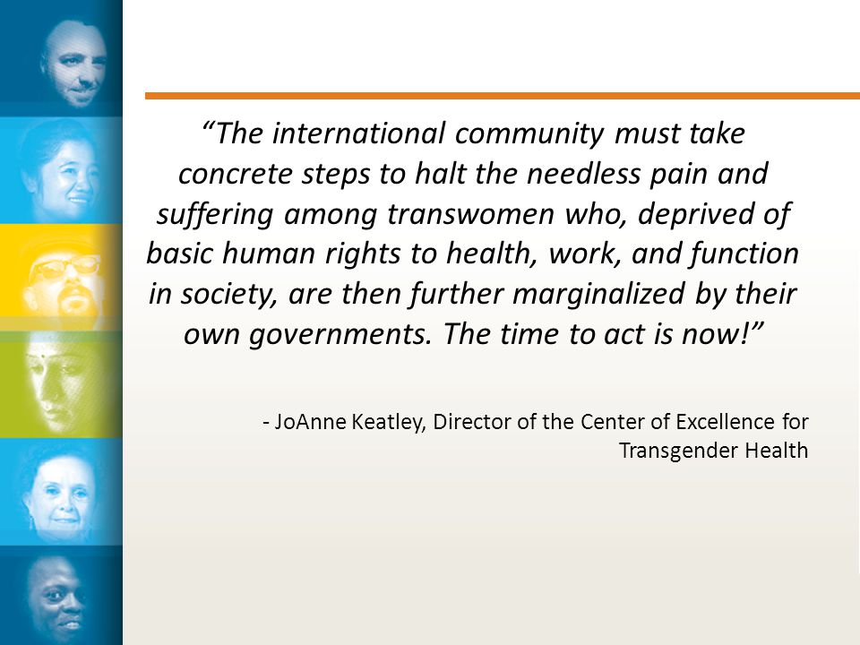 The international community must take concrete steps to halt the needless pain and suffering among transwomen who, deprived of basic human rights to health, work, and function in society, are then further marginalized by their own governments.