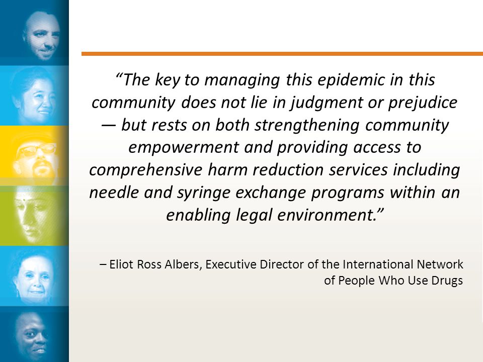 The key to managing this epidemic in this community does not lie in judgment or prejudice — but rests on both strengthening community empowerment and providing access to comprehensive harm reduction services including needle and syringe exchange programs within an enabling legal environment. – Eliot Ross Albers, Executive Director of the International Network of People Who Use Drugs