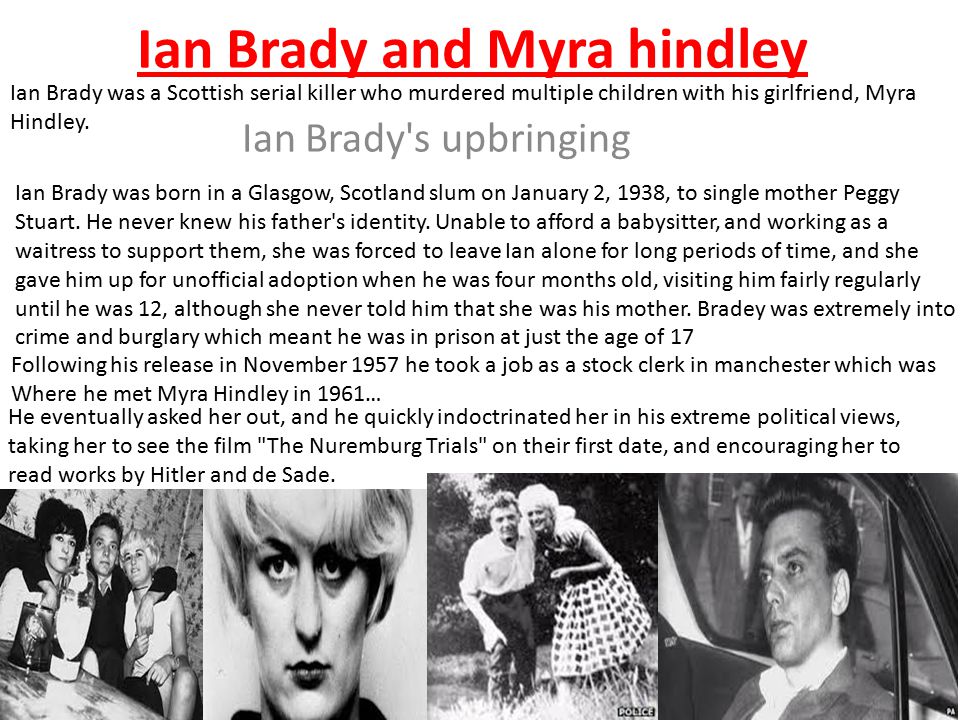 Ian Brady and Myra hindley Ian Brady s upbringing Ian Brady was born in a Glasgow, Scotland slum on January 2, 1938, to single mother Peggy Stuart.