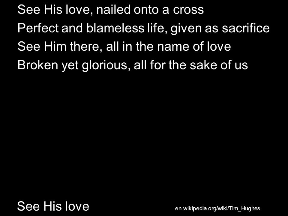 See His love See His love, nailed onto a cross Perfect and blameless life, given as sacrifice See Him there, all in the name of love Broken yet glorious, all for the sake of us en.wikipedia.org/wiki/Tim_Hughes
