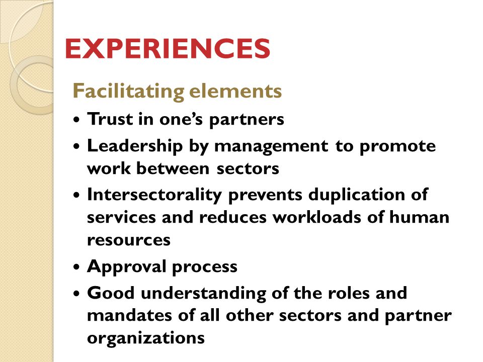 EXPERIENCES Facilitating elements Trust in one’s partners Leadership by management to promote work between sectors Intersectorality prevents duplication of services and reduces workloads of human resources Approval process Good understanding of the roles and mandates of all other sectors and partner organizations