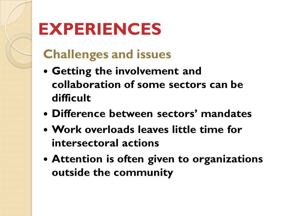 EXPERIENCES Challenges and issues Getting the involvement and collaboration of some sectors can be difficult Difference between sectors’ mandates Work overloads leaves little time for intersectoral actions Attention is often given to organizations outside the community
