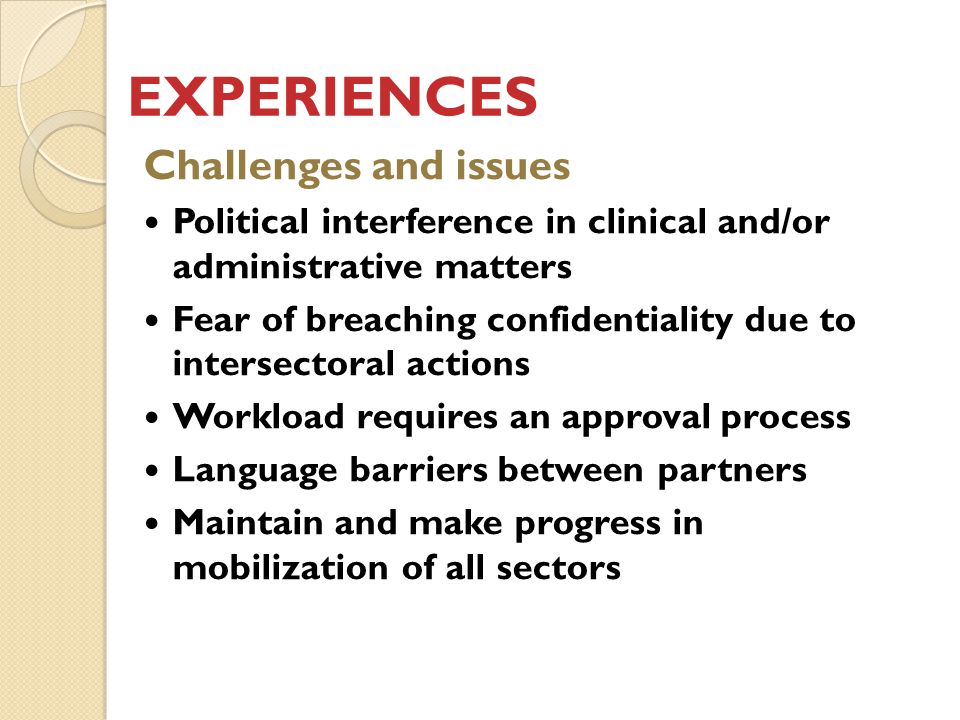 EXPERIENCES Challenges and issues Political interference in clinical and/or administrative matters Fear of breaching confidentiality due to intersectoral actions Workload requires an approval process Language barriers between partners Maintain and make progress in mobilization of all sectors