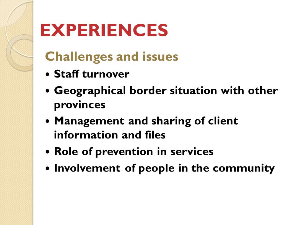 EXPERIENCES Challenges and issues Staff turnover Geographical border situation with other provinces Management and sharing of client information and files Role of prevention in services Involvement of people in the community