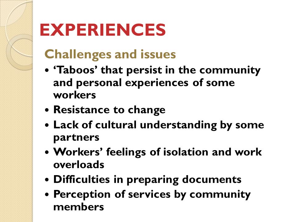 EXPERIENCES Challenges and issues ‘Taboos’ that persist in the community and personal experiences of some workers Resistance to change Lack of cultural understanding by some partners Workers’ feelings of isolation and work overloads Difficulties in preparing documents Perception of services by community members