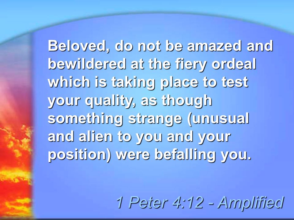 Beloved, do not be amazed and bewildered at the fiery ordeal which is taking place to test your quality, as though something strange (unusual and alien to you and your position) were befalling you.